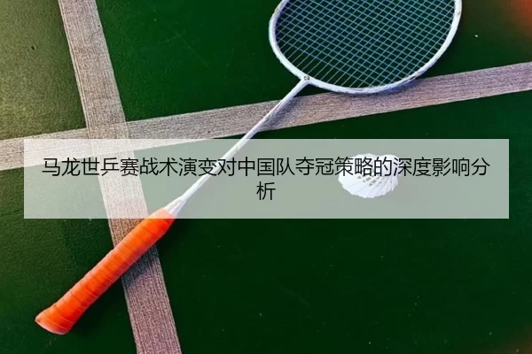 马龙世乒赛战术演变对中国队夺冠策略的深度影响分析