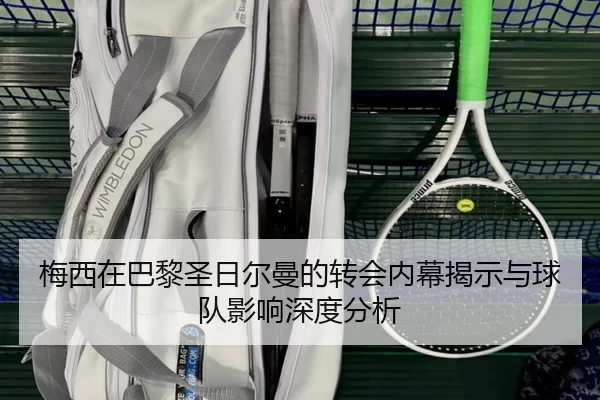 梅西在巴黎圣日尔曼的转会内幕揭示与球队影响深度分析