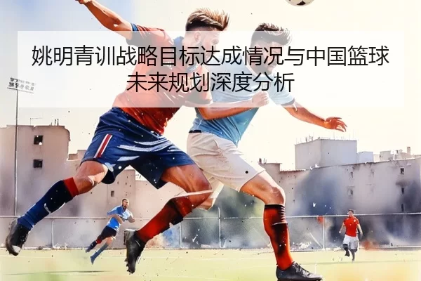 姚明青训战略目标达成情况与中国篮球未来规划深度分析