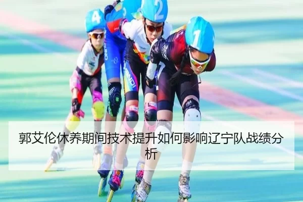 郭艾伦休养期间技术提升如何影响辽宁队战绩分析