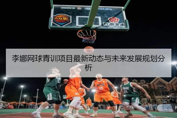 李娜网球青训项目最新动态与未来发展规划分析