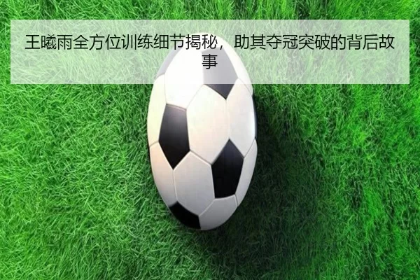 王曦雨全方位训练细节揭秘，助其夺冠突破的背后故事